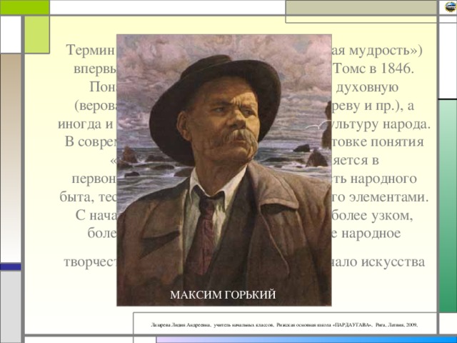 Термин «фольклор» (в переводе «народная мудрость») впервые ввел английский ученый У.Дж. Томс в 1846. Поначалу этот термин охватывал всю духовную (верования, танцы, музыка, резьба по дереву и пр.), а иногда и материальную (жилье, одежда) культуру народа. В современной науке нет единства в трактовке понятия «фольклор». Иногда оно употребляется в первоначальном значении: составная часть народного быта, тесно переплетающаяся с другими его элементами. С начала 20 в. термин используется и в более узком, более конкретном значении: словесное народное творчество.  М. Горький говорил: “… Начало искусства слова – в фольклоре”.   ФОЛЬКЛОР МАКСИМ ГОРЬКИЙ 