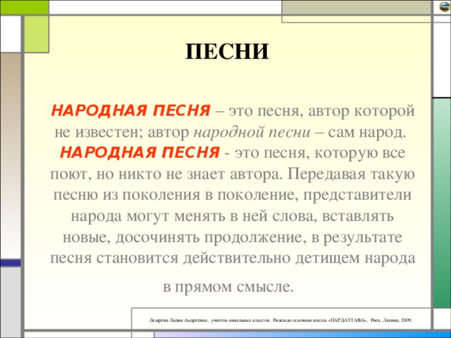 ПЕСНИ НАРОДНАЯ ПЕСНЯ – это песня, автор которой не известен; автор народной песни – сам народ.  НАРОДНАЯ ПЕСНЯ - это песня, которую все поют, но никто не знает автора. Передавая такую песню из поколения в поколение, представители народа могут менять в ней слова, вставлять новые, досочинять продолжение, в результате песня становится действительно детищем народа в прямом смысле.  