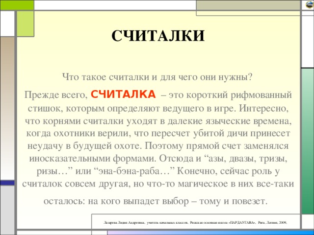СЧИТАЛКИ Что такое считалки и для чего они нужны?  Прежде всего, СЧИТАЛКА  – это короткий рифмованный стишок, которым определяют ведущего в игре. Интересно, что корнями считалки уходят в далекие языческие времена, когда охотники верили, что пересчет убитой дичи принесет неудачу в будущей охоте. Поэтому прямой счет заменялся иносказательными формами. Отсюда и “азы, двазы, тризы, ризы…” или “эна-бэна-раба…” Конечно, сейчас роль у считалок совсем другая, но что-то магическое в них все-таки осталось: на кого выпадет выбор – тому и повезет.  