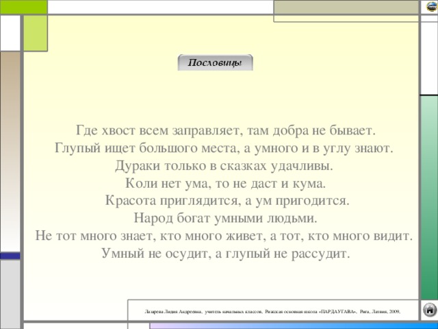Где хвост всем заправляет, там добра не бывает.  Глупый ищет большого места, а умного и в углу знают.  Дураки только в сказках удачливы.  Коли нет ума, то не даст и кума.  Красота приглядится, а ум пригодится.  Народ богат умными людьми.  Не тот много знает, кто много живет, а тот, кто много видит.  Умный не осудит, а глупый не рассудит.   