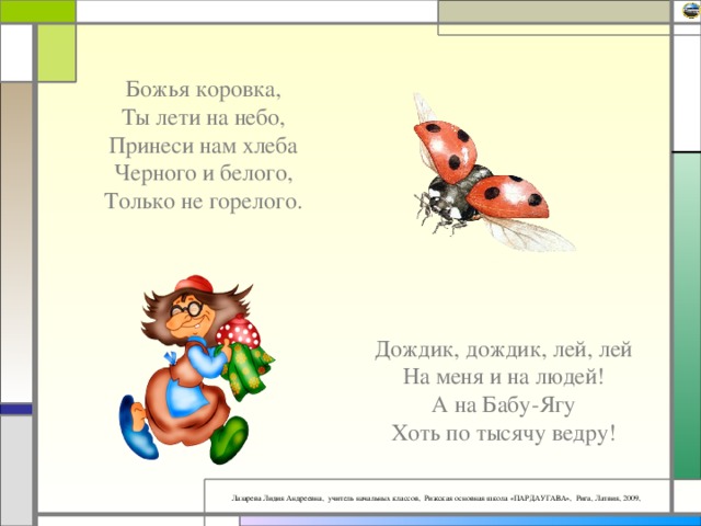 Божья коровка,  Ты лети на небо,  Принеси нам хлеба  Черного и белого,  Только не горелого.   Дождик, дождик, лей, лей  На меня и на людей!  А на Бабу-Ягу  Хоть по тысячу ведру!   