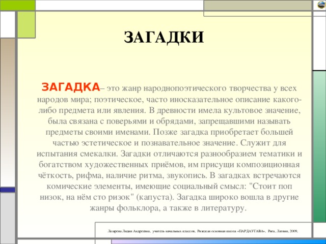 ЗАГАДКИ ЗАГАДКА – это жанр народнопоэтического творчества у всех народов мира; поэтическое, часто иносказательное описание какого-либо предмета или явления. В древности имела культовое значение, была связана с поверьями и обрядами, запрещавшими называть предметы своими именами. Позже загадка приобретает большей частью эстетическое и познавательное значение. Служит для испытания смекалки. Загадки отличаются разнообразием тематики и богатством художественных приёмов, им присущи композиционная чёткость, рифма, наличие ритма, звукопись. В загадках встречаются комические элементы, имеющие социальный смысл: 