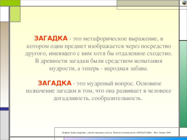 ЗАГАДКА - это метафорическое выражение, в котором один предмет изображается через посредство другого, имеющего с ним хотя бы отдаленное сходство. В древности загадки были средством испытания мудрости, а теперь - народная забава.   ЗАГАДКА - это мудреный вопрос. Основное назначение загадки в том, что она развивает в человеке догадливость, сообразительность.   
