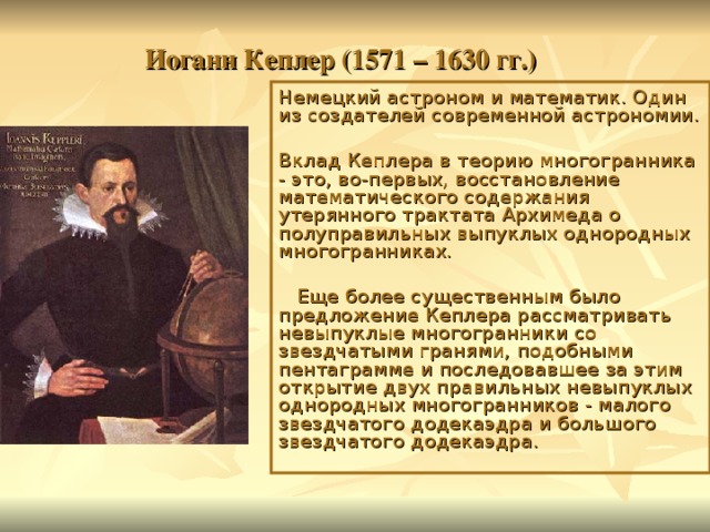 Иоганн Кеплер (1571 – 1630 гг.) Немецкий астроном и математик. Один из создателей современной астрономии. Вклад Кеплера в теорию многогранника - это, во-первых, восстановление математического содержания утерянного трактата Архимеда о полуправильных выпуклых однородных многогранниках.  Еще более существенным было предложение Кеплера рассматривать невыпуклые многогранники со звездчатыми гранями, подобными пентаграмме и последовавшее за этим открытие двух правильных невыпуклых однородных многогранников - малого звездчатого додекаэдра и большого звездчатого додекаэдра. 
