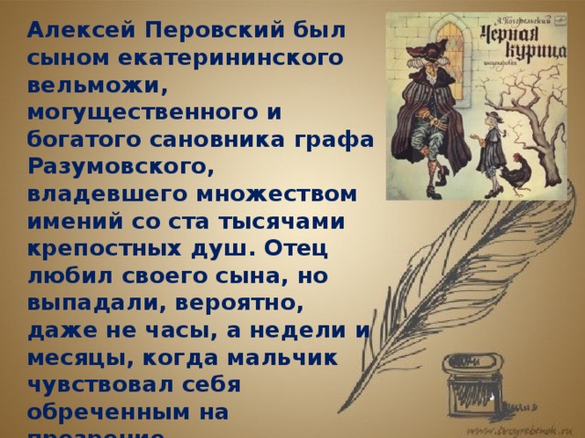 Алексей Перовский был сыном екатерининского вельможи, могущественного и богатого сановника графа Разумовского, владевшего множеством имений со ста тысячами крепостных душ. Отец любил своего сына, но выпадали, вероятно, даже не часы, а недели и месяцы, когда мальчик чувствовал себя обреченным на презрение. Неограниченная власть калечит человека... Графа Разумовского порой охватывали порывы неудержимого гнева. Сохранилось семейное предание, что как-то во время вспышки ярости он сослал Алешу в закрытый пансион. 