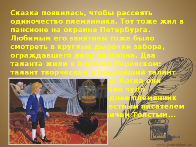 Сказка появилась, чтобы рассеять одиночество племянника. Тот тоже жил в пансионе на окраине Петербурга. Любимым его занятием тоже было смотреть в круглые дырочки забора, ограждавшего двор пансиона. Два таланта жили в Алексее Перовском: талант творческий и редчайший талант самоотверженной любви. Когда они соединились, и произошло чудо рождения сказки. А позднее племянник Погорельского стал известным писателем Алексеем Константиновичем Толстым... 