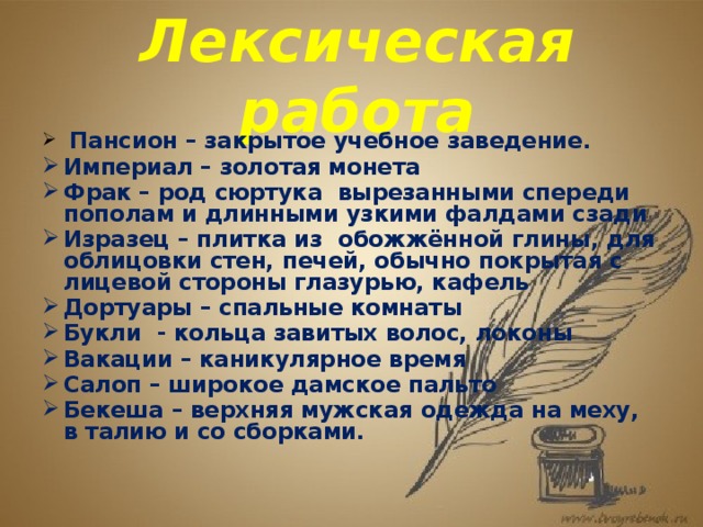 Лексическая работа  Пансион – закрытое учебное заведение. Империал – золотая монета Фрак – род сюртука вырезанными спереди пополам и длинными узкими фалдами сзади Изразец – плитка из обожжённой глины, для облицовки стен, печей, обычно покрытая с лицевой стороны глазурью, кафель Дортуары – спальные комнаты Букли - кольца завитых волос, локоны Вакации – каникулярное время Салоп – широкое дамское пальто Бекеша – верхняя мужская одежда на меху, в талию и со сборками. 