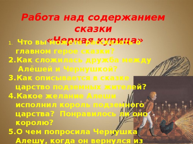 Работа над содержанием сказки «Черная курица»  Что вы можете рассказать о главном герое сказки? Как сложилась дружба между Алёшей и Чернушкой? Как описывается в сказке царство подземных жителей? Какое желание Алеши исполнил король подземного царства? Понравилось ли оно королю? О чем попросила Чернушка Алешу, когда он вернулся из подземного царства?  