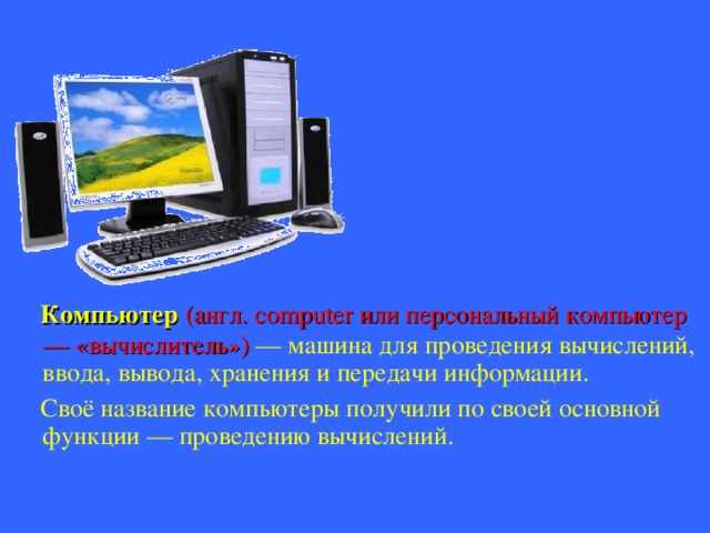  Компьютер (англ. computer или персональный компьютер — «вычислитель») — машина для проведения вычислений, ввода, вывода, хранения и передачи информации.  Своё название компьютеры получили по своей основной функции — проведению вычислений. 