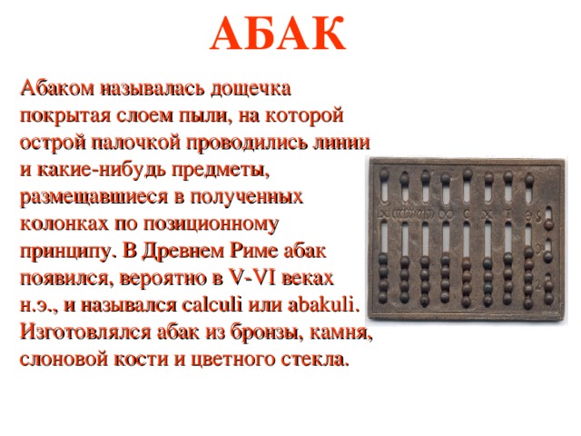 АБАК Абаком называлась дощечка покрытая слоем пыли, на которой острой палочкой проводились линии и какие-нибудь предметы, размещавшиеся в полученных колонках по позиционному принципу. В Древнем Риме абак появился, вероятно в V-VI веках н.э., и назывался calculi или abakuli. Изготовлялся абак из бронзы, камня, слоновой кости и цветного стекла. 