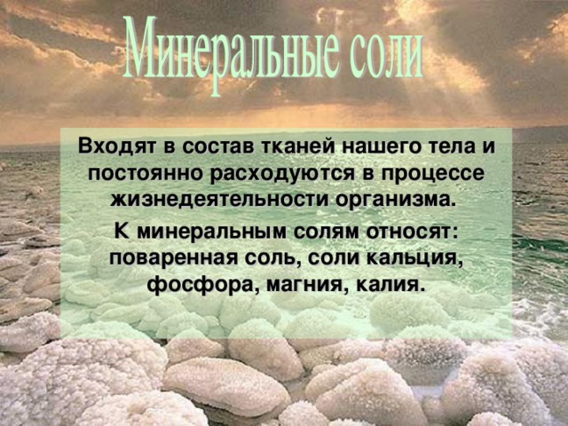 Входят в состав тканей нашего тела и постоянно расходуются в процессе жизнедеятельности организма. К минеральным солям относят: поваренная соль, соли кальция, фосфора, магния, калия.  