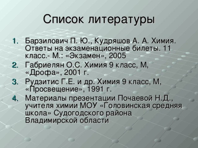 Барзилович П. Ю., Кудряшов А. А. Химия. Ответы на экзаменационные билеты. 11 класс.- М.: «Экзамен», 2005 Габриелян О.С. Химия 9 класс, М, «Дрофа», 2001 г. Рудзитис Г.Е. и др. Химия 9 класс, М, «Просвещение», 1991 г. Материалы презентации Почаевой Н.Д., учителя химии МОУ «Головинская средняя школа» Судогодского района Владимирской области 