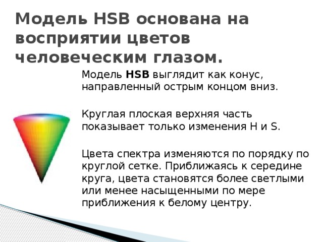 Модель HSB основана на восприятии цветов человеческим глазом. Модель HSB выглядит как конус, направленный острым концом вниз. Круглая плоская верхняя часть показывает только изменения H и S. Цвета спектра изменяются по порядку по круглой сетке. Приближаясь к середине круга, цвета становятся более светлыми или менее насыщенными по мере приближения к белому центру. 