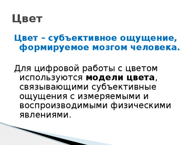 Цвет Цвет – субъективное ощущение, формируемое мозгом человека. Для цифровой работы с цветом используются модели цвета , связывающими субъективные ощущения с измеряемыми и воспроизводимыми физическими явлениями.  