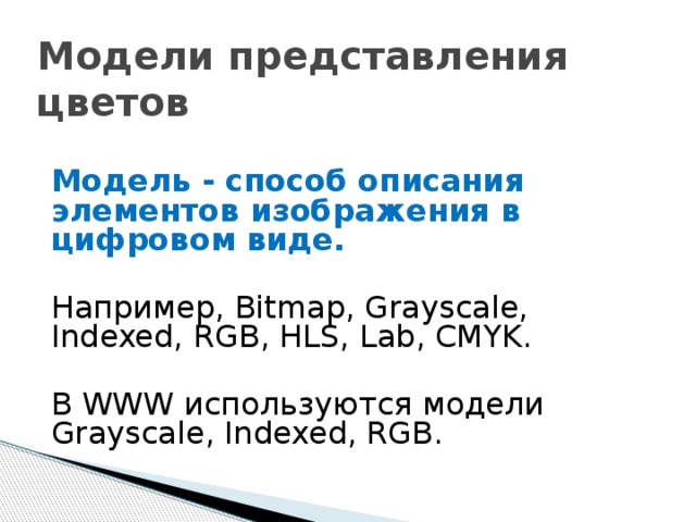 Модели представления цветов Модель - способ описания элементов изображения в цифровом виде. Например, Bitmap, Grayscale, Indexed, RGB, HLS, Lab, CMYK. В WWW используются модели Grayscale, Indexed, RGB. 