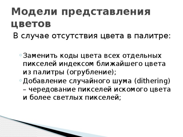 Модели представления цветов В случае отсутствия цвета в палитре: Заменить коды цвета всех отдельных пикселей индексом ближайшего цвета из палитры (огрубление); Добавление случайного шума (dithering) – чередование пикселей искомого цвета и более светлых пикселей; Заменить коды цвета всех отдельных пикселей индексом ближайшего цвета из палитры (огрубление); Добавление случайного шума (dithering) – чередование пикселей искомого цвета и более светлых пикселей; 