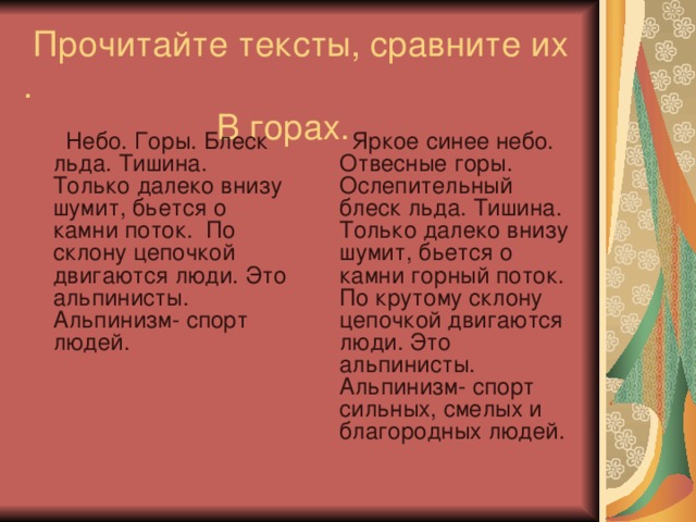  Прочитайте тексты, сравните их .  В горах.  Небо. Горы. Блеск льда. Тишина. Только далеко внизу шумит, бьется о камни поток. По склону цепочкой двигаются люди. Это альпинисты. Альпинизм- спорт людей.  Яркое синее небо. Отвесные горы. Ослепительный блеск льда. Тишина. Только далеко внизу шумит, бьется о камни горный поток. По крутому склону цепочкой двигаются люди. Это альпинисты. Альпинизм- спорт сильных, смелых и благородных людей. 