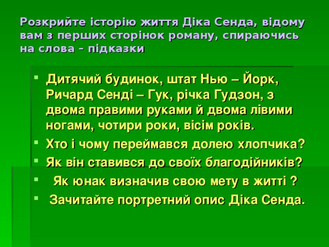 Розкрийте історію життя Діка Сенда, відому вам з перших сторінок роману, спираючись  на слова – підказки Дитячий будинок, штат Нью – Йорк, Ричард Сенді – Гук, річка Гудзон, з двома правими руками й двома лівими ногами, чотири роки, вісім років. Хто і чому переймався долею хлопчика? Як він ставився до своїх благодійників?   Як юнак визначив свою мету в житті ?  Зачитайте портретний опис Діка Сенда. 