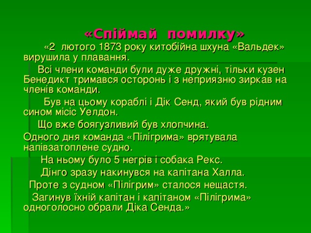    « Спіймай помилку»    «2  лютого 1873 року китобійна шхуна «Вальдек» вирушила у плавання.    Всі члени команди були дуже дружні, тільки кузен Бенедикт тримався осторонь і з неприязню зиркав на членів команди.  Був на цьому кораблі і Дік Сенд, який був рідним сином місіс Уелдон.  Що вже боягузливий був хлопчина.   Одного дня команда «Пілігрима» врятувала напівзатоплене судно.  На ньому було 5 негрів і собака Рекс.    Дінго зразу накинувся на капітана Халла.  Проте з судном «Пілігрим» сталося нещастя.  Загинув їхній капітан і капітаном «Пілігрима» одноголосно обрали Діка Сенда.» 