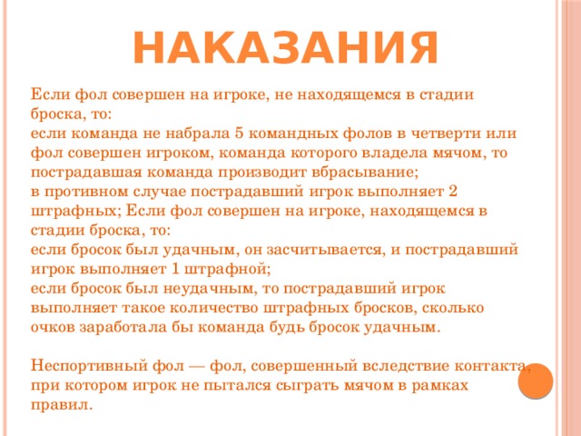 Наказания Если фол совершен на игроке, не находящемся в стадии броска, то: если команда не набрала 5 командных фолов в четверти или фол совершен игроком, команда которого владела мячом, то пострадавшая команда производит вбрасывание; в противном случае пострадавший игрок выполняет 2 штрафных; Если фол совершен на игроке, находящемся в стадии броска, то: если бросок был удачным, он засчитывается, и пострадавший игрок выполняет 1 штрафной; если бросок был неудачным, то пострадавший игрок выполняет такое количество штрафных бросков, сколько очков заработала бы команда будь бросок удачным.   Неспортивный фол — фол, совершенный вследствие контакта, при котором игрок не пытался сыграть мячом в рамках правил. 