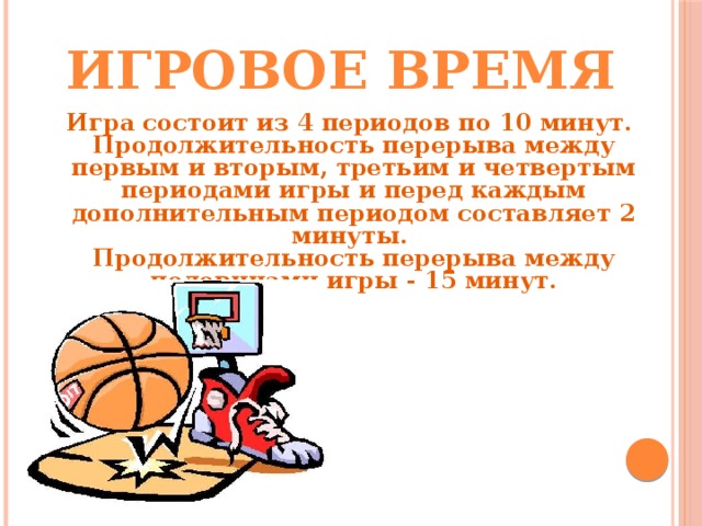 Игровое время Игра состоит из 4 периодов по 10 минут. Продолжительность перерыва между первым и вторым, третьим и четвертым периодами игры и перед каждым дополнительным периодом составляет 2 минуты. Продолжительность перерыва между половинами игры - 15 минут. 