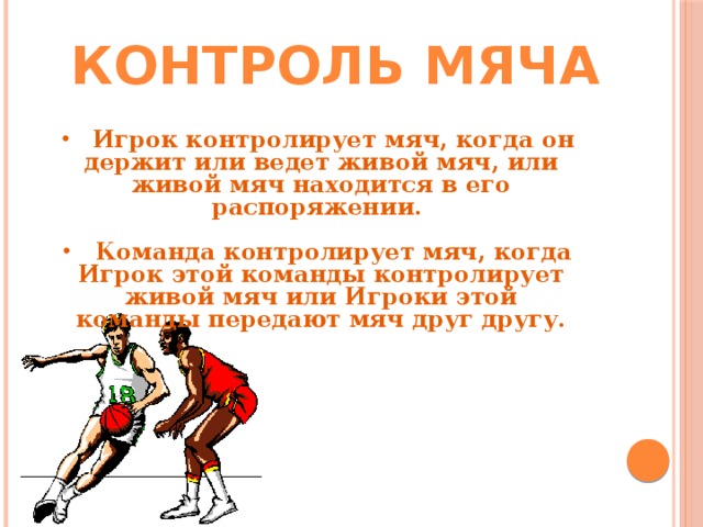 Контроль мяча  Игрок контролирует мяч, когда он держит или ведет живой мяч, или живой мяч находится в его распоряжении.   Команда контролирует мяч, когда Игрок этой команды контролирует живой мяч или Игроки этой команды передают мяч друг другу. 