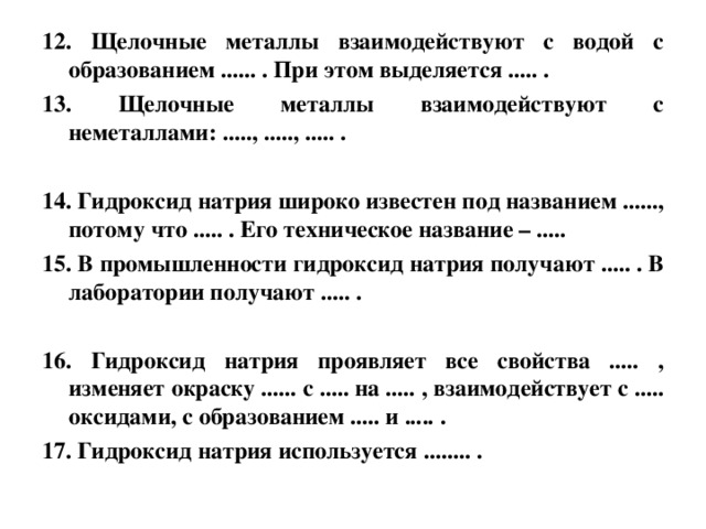12. Щелочные металлы взаимодействуют с водой с образованием ...... . При этом выделяется ..... . 13. Щелочные металлы взаимодействуют с неметаллами: ....., ....., ..... .  14. Гидроксид натрия широко известен под названием ......, потому что ..... . Его техническое название – .....  15. В промышленности гидроксид натрия получают ..... . В лаборатории получают ..... .  16. Гидроксид натрия проявляет все свойства ..... , изменяет окраску ...... с ..... на ..... , взаимодействует с ..... оксидами, с образованием ..... и ..... . 17. Гидроксид натрия используется ........ .  