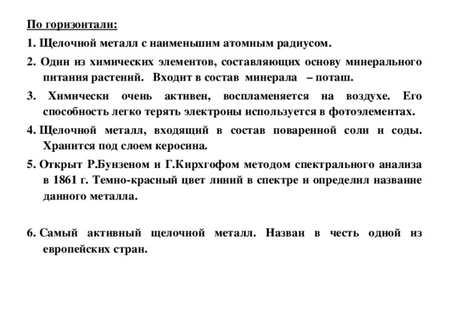 По горизонтали: 1. Щелочной металл с наименьшим атомным радиусом. 2. Один из химических элементов, составляющих основу минерального питания растений. Входит в состав минерала – поташ. 3. Химически очень активен, воспламеняется на воздухе. Его способность легко терять электроны используется в фотоэлементах. 4. Щелочной металл, входящий в состав поваренной соли и соды. Хранится под слоем керосина. 5. Открыт Р.Бунзеном и Г.Кирхгофом методом спектрального анализа в 1861 г. Темно-красный цвет линий в спектре и определил название данного металла.  6. Самый активный щелочной металл. Назван в честь одной из европейских стран.    