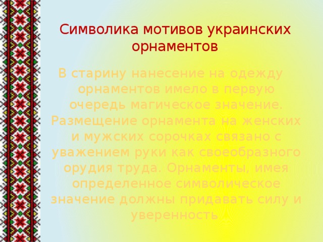 Символика мотивов украинских орнаментов В старину нанесение на одежду орнаментов имело в первую очередь магическое значение. Размещение орнамента на женских и мужских сорочках связано с уважением руки как своеобразного орудия труда. Орнаменты, имея определенное символическое значение должны придавать силу и уверенность . 