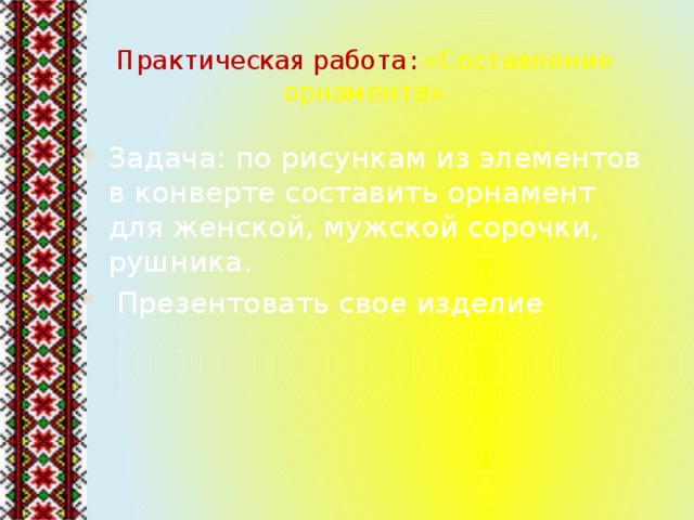 Практическая работа: «Составление орнамента» Задача: по рисункам из элементов в конверте составить орнамент для женской, мужской сорочки, рушника.  Презентовать свое изделие 