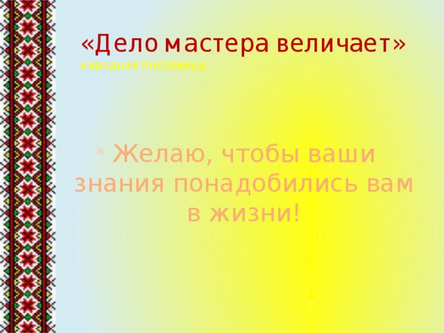 «Дело мастера величает»  народная пословица Желаю, чтобы ваши знания понадобились вам в жизни! 