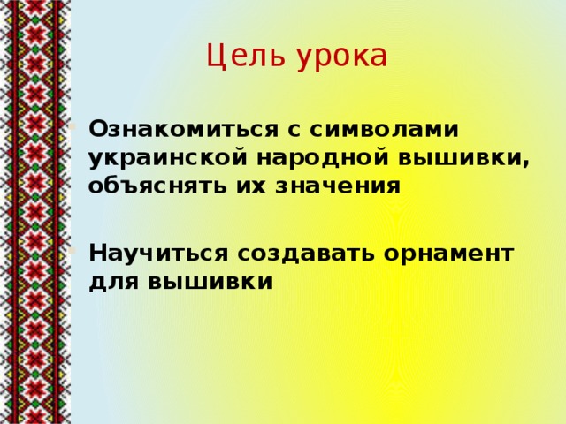 Цель урока Ознакомиться с символами украинской народной вышивки, объяснять их значения  Научиться создавать орнамент для вышивки 