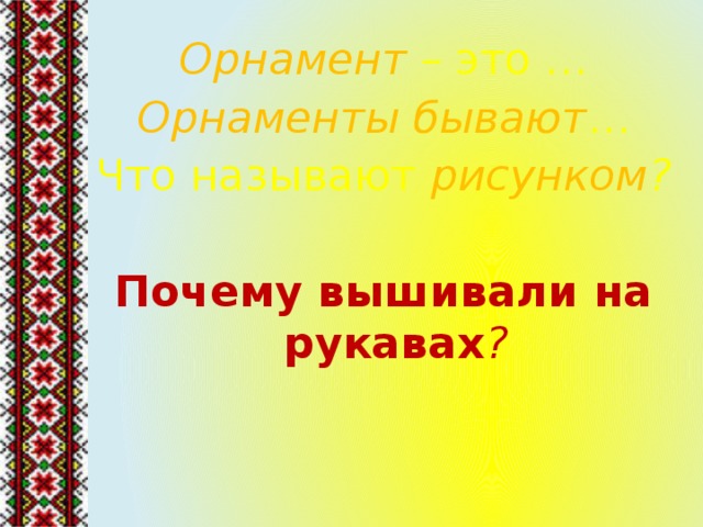 Орнамент – это … Орнаменты бывают … Что называют рисунком ?  Почему вышивали на рукавах ? 