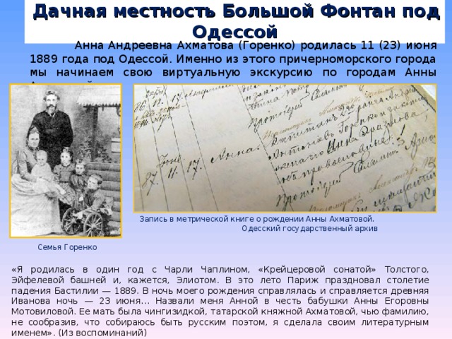  Дачная местность Большой Фонтан под Одессой  Анна Андреевна Ахматова (Горенко) родилась 11 (23) июня 1889 года под Одессой. Именно из этого причерноморского города мы начинаем свою виртуальную экскурсию по городам Анны Ахматовой. Запись в метрической книге о рождении Анны Ахматовой. Одесский государственный архив Семья Горенко «Я родилась в один год с Чарли Чаплином, «Крейцеровой сонатой» Толстого, Эйфелевой башней и, кажется, Элиотом. В это лето Париж праздновал столетие падения Бастилии — 1889. В ночь моего рождения справлялась и справляется древняя Иванова ночь — 23 июня… Назвали меня Анной в честь бабушки Анны Егоровны Мотовиловой. Ее мать была чингизидкой, татарской княжной Ахматовой, чью фамилию, не сообразив, что собираюсь быть русским поэтом, я сделала своим литературным именем». (Из воспоминаний) 