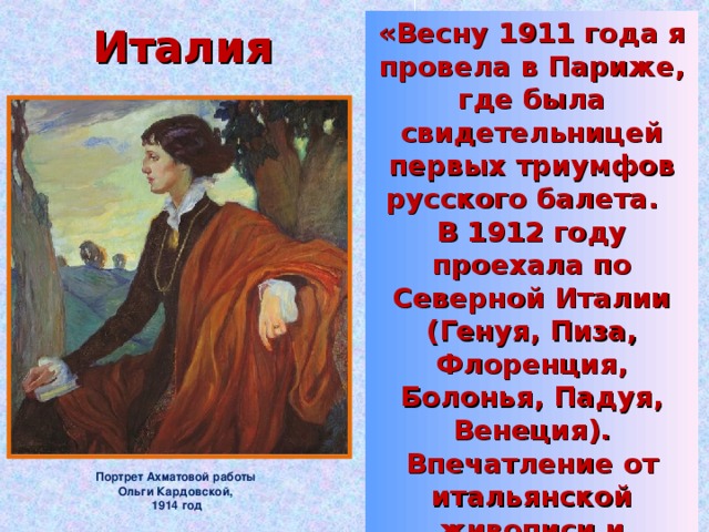 Италия «Весну 1911 года я провела в Париже, где была свидетельницей первых триумфов русского балета. В 1912 году проехала по Северной Италии (Генуя, Пиза, Флоренция, Болонья, Падуя, Венеция). Впечатление от итальянской живописи и архитектуры было огромно: оно похоже на сновидение, которое помнишь всю жизнь