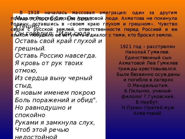 В 1918 началась массовая эмиграция: один за другим покидали Россию близкие Ахматовой люди. Ахматова не покинула Родину, оставшись в «своем краю глухом и грешном». Чувство связи с русской землей, ответственности перед Россией и ее языком побудило ее вступить в диалог с теми, кто бросил землю. Мне голос был. Он звал утешно.      Он говорил: 