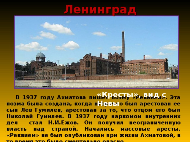 Ленинград «Кресты», вид с Невы  В 1937 году Ахматова пишет поэму «Реквием». Эта поэма была создана, когда вторично был арестован ее сын Лев Гумилев, арестован за то, что отцом его был Николай Гумилев. В 1937 году наркомом внутренних дел стал Н.И.Ежов. Он получил неограниченную власть над страной. Начались массовые аресты. «Реквием» не был опубликован при жизни Ахматовой, в то время это было смертельно опасно. 