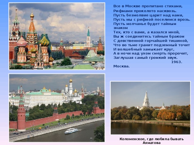  Все в Москве пропитано стихами,  Рифмами проколото насквозь.  Пусть безмолвие царит над нами,  Пусть мы с рифмой поселимся врозь.  Пусть молчанье будет тайным знаком  Тех, кто с вами, а казался мной,  Вы ж соединитесь тайным браком  С девственной горчайшей тишиной,  Что во тьме гранит подземный точит  И волшебный замыкает круг,  А в ночи над ухом смерть пророчит,  Заглушая самый громкий звук.  1963. Москва.  Коломенское, где любила бывать Ахматова 