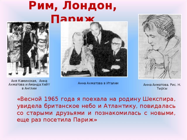 Рим, Лондон, Париж Аня Каминская, Анна Ахматова и Аманда Хейт в Англии Анна Ахматова в Италии Анна Ахматова. Рис. Н. Тырсы   «Весной 1965 года я поехала на родину Шекспира, увидела британское небо и Атлантику, повидалась со старыми друзьями и познакомилась с новыми, еще раз посетила Париж» 