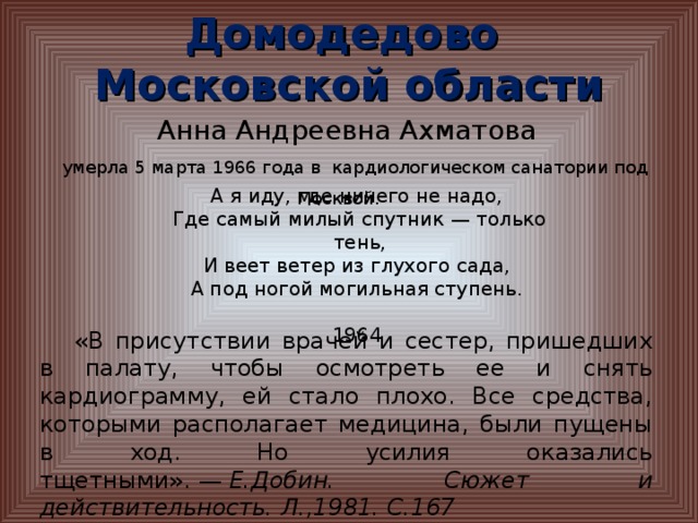 Домодедово  Московской области Анна Андреевна Ахматова умерла 5 марта 1966 года в кардиологическом санатории под Москвой. А я иду, где ничего не надо, Где самый милый спутник — только тень, И веет ветер из глухого сада, А под ногой могильная ступень.  1964  «В присутствии врачей и сестер, пришедших в палату, чтобы осмотреть ее и снять кардиограмму, ей стало плохо. Все средства, которыми располагает медицина, были пущены в ход. Но усилия оказались тщетными». —  Е.Добин. Сюжет и действительность. Л.,1981. С.167   