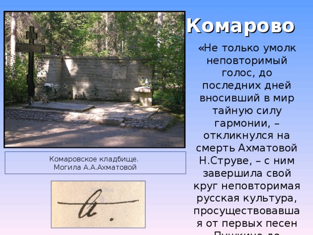 Комарово «Не только умолк неповторимый голос, до последних дней вносивший в мир тайную силу гармонии, – откликнулся на смерть Ахматовой Н.Струве, – с ним завершила свой круг неповторимая русская культура, просуществовавшая от первых песен Пушкина до последних песен Ахматовой» Комаровское кладбище.  Могила А.А.Ахматовой 