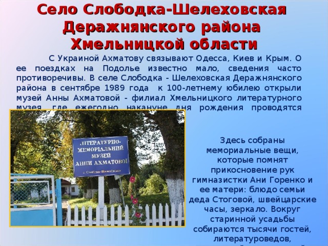 Село Слободка-Шелеховская  Деражнянского района  Хмельницкой области  С Украиной Ахматову связывают Одесса, Киев и Крым. О ее поездках на Подолье известно мало, сведения часто противоречивы. В селе Слободка - Шелеховская Деражнянского района в сентябре 1989 года к 100-летнему юбилею открыли музей Анны Ахматовой - филиал Хмельницкого литературного музея, где ежегодно накануне дня рождения проводятся Ахматовские чтения. Здесь собраны мемориальные вещи, которые помнят прикосновение рук гимназистки Ани Горенко и ее матери: блюдо семьи деда Стоговой, швейцарские часы, зеркало. Вокруг старинной усадьбы собираются тысячи гостей, литературоведов, писателей, почитателей поэзии . 