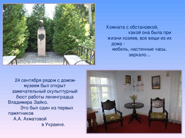 Комната с обстановкой, какой она была при жизни хозяев, все вещи из их дома - мебель, настенные часы, зеркало...   24 сентября рядом с домом-музеем был открыт замечательный скульптурный бюст работы ленинградца Владимира Зайко. Это был один из первых памятников А.А. Ахматовой в Украине. 