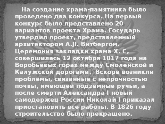  На создание храма-памятника было проведено два конкурса. На первый конкурс было представлено 20 вариантов проекта Храма. Государь утвердил проект, представленный архитектором A . JI . Витбергом. Церемония закладки храма X. С, совершилась 12 октября 1817 года на Воробьевых горах между Смоленской и Калужской дорогами. Вскоре возникли проблемы, связанные с непрочностью почвы, имеющей подземные ручьи, а после смерти Александра I новый самодержец России Николай I приказал приостановить все работы. В 1826 году строительство было прекращено.  