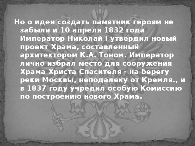 Но о идеи создать памятник героям не забыли и 10 апреля 1832 года Император Николай I утвердил новый проект Храма, составленный архитектором К.А. Тоном. Император лично избрал место для сооружения Храма Христа Спасителя - на берегу реки Москвы, неподалеку от Кремля., и в 1837 году учредил особую Комиссию по построению нового Храма. 