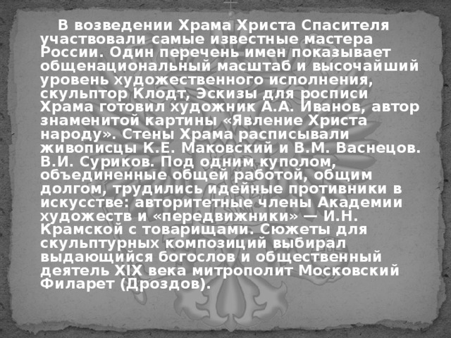  В возведении Храма Христа Спасителя участвовали самые известные мастера России. Один перечень имен показывает общенациональный масштаб и высочайший уровень художественного исполнения, скульптор  Клодт, Эскизы для росписи Храма готовил художник А.А. Иванов, автор знаменитой картины «Явление Христа народу». Стены Храма расписывали живописцы К.Е. Маковский и В.М. Васнецов. В.И. Суриков. Под одним куполом, объединенные общей работой, общим долгом, трудились идейные противники в искусстве: авторитетные члены Академии художеств и «передвижники» — И.Н. Крамской с товарищами. Сюжеты для скульптурных композиций выбирал выдающийся богослов и общественный деятель XIX века митрополит Московский Филарет (Дроздов).  