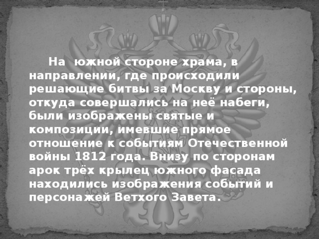  На южной стороне храма, в направлении, где происходили решающие битвы за Москву и стороны, откуда совершались на неё набеги, были изображены святые и композиции, имевшие прямое отношение к событиям Отечественной войны 1812 года. Внизу по сторонам арок трёх крылец южного фасада находились изображения событий и персонажей Ветхого Завета.  