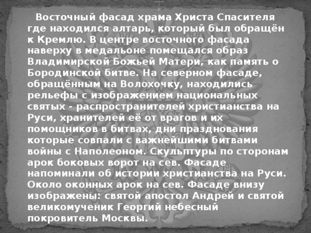  Восточный фасад храма Христа Спасителя где находился алтарь, который был обращён к Кремлю. В центре восточного фасада наверху в медальоне помещался образ Владимирской Божьей Матери, как память о Бородинской битве. На северном фасаде, обращённым на Волохочку, находились рельефы с изображением национальных святых - распространителей христианства на Руси, хранителей её от врагов и их помощников в битвах, дни празднования которые совпали с важнейшими битвами войны с Наполеоном. Скульптуры по сторонам арок боковых ворот на сев. Фасаде напоминали об истории христианства на Руси. Около оконных арок на сев. Фасаде внизу изображены: святой апостол Андрей и святой великомученик Георгий небесный покровитель Москвы.  