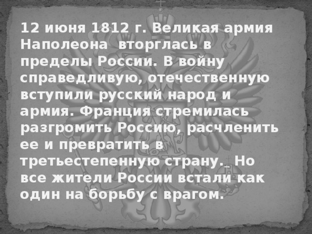   12 июня 1812 г. Великая армия Наполеона вторглась в пределы России. В войну справедливую, отечественную вступили русский народ и армия. Франция стремилась разгромить Россию, расчленить ее и превратить в третьестепенную страну.  Но все жители России встали как один на борьбу с врагом. 