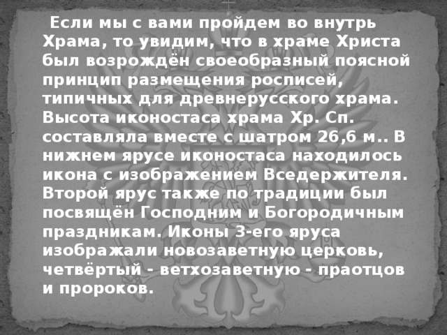  Если мы с вами пройдем во внутрь Храма, то увидим, что в храме Христа был возрождён своеобразный поясной принцип размещения росписей, типичных для древнерусского храма. Высота иконостаса храма Хр. Сп. составляла вместе с шатром 26,6 м.. В нижнем ярусе иконостаса находилось икона с изображением Вседержителя. Второй ярус также по традиции был посвящён Господним и Богородичным праздникам. Иконы 3-его яруса изображали новозаветную церковь, четвёртый - ветхозаветную - праотцов и пророков. 